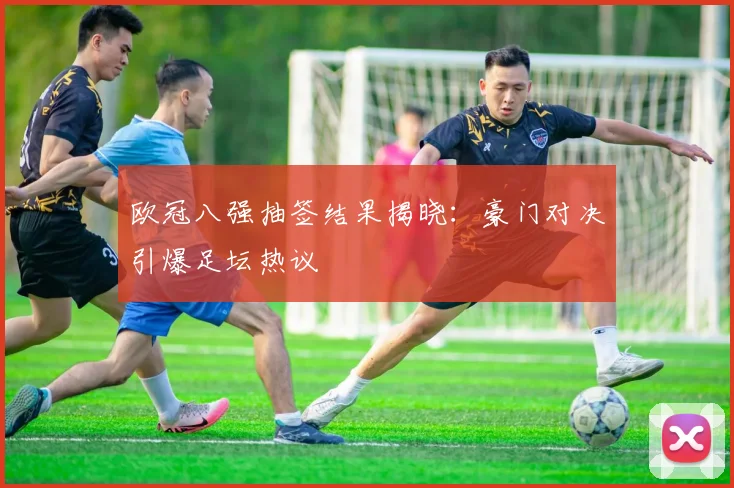 欧冠八强抽签结果揭晓：豪门对决引爆足坛热议