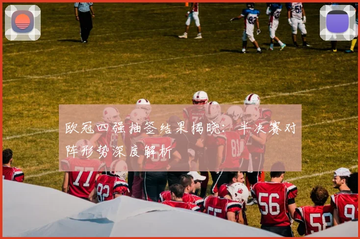 欧冠四强抽签结果揭晓：半决赛对阵形势深度解析