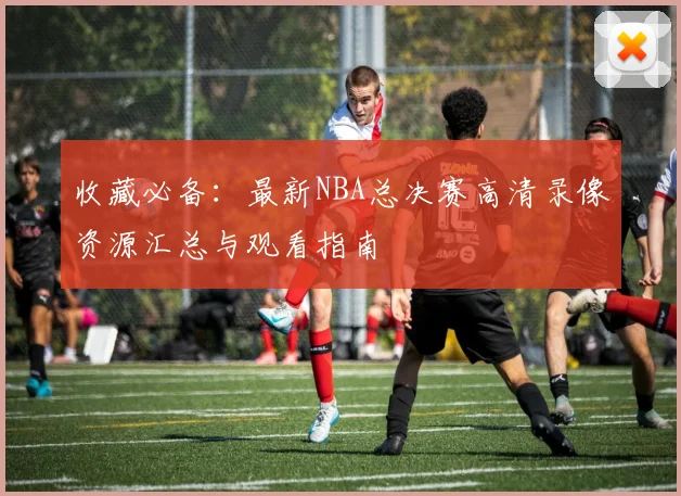 收藏必备：最新NBA总决赛高清录像资源汇总与观看指南