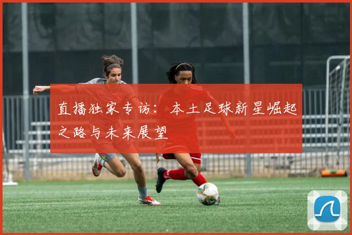 直播独家专访：本土足球新星崛起之路与未来展望