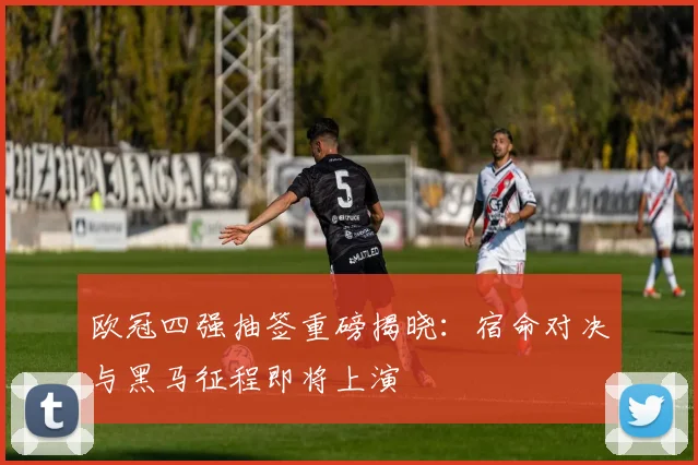 欧冠四强抽签重磅揭晓：宿命对决与黑马征程即将上演