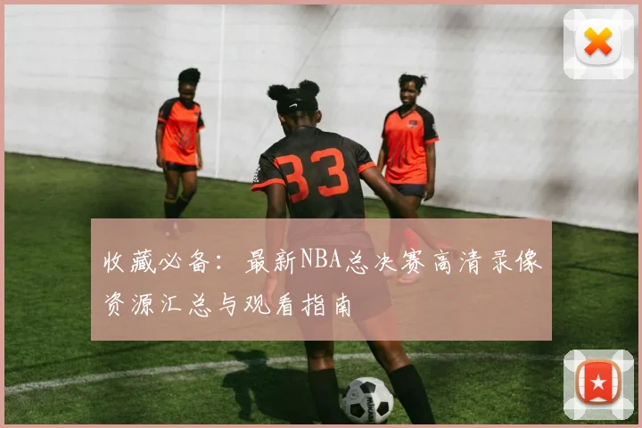 收藏必备：最新NBA总决赛高清录像资源汇总与观看指南