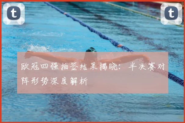 欧冠四强抽签结果揭晓：半决赛对阵形势深度解析