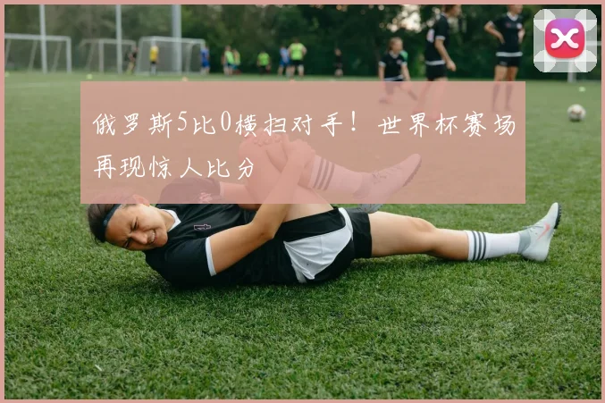 俄罗斯5比0横扫对手！世界杯赛场再现惊人比分