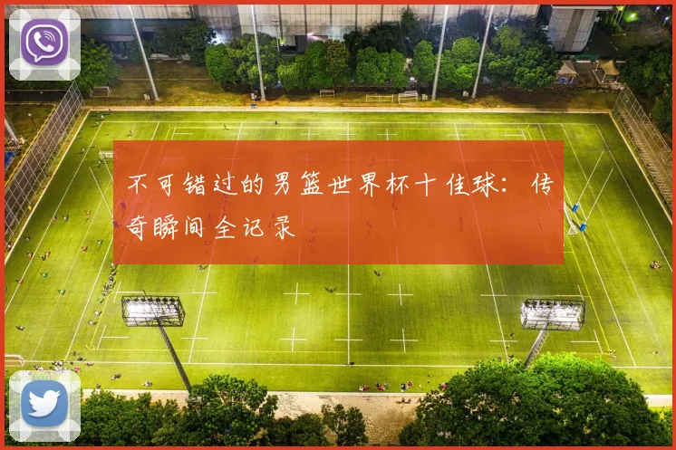 不可错过的男篮世界杯十佳球：传奇瞬间全记录