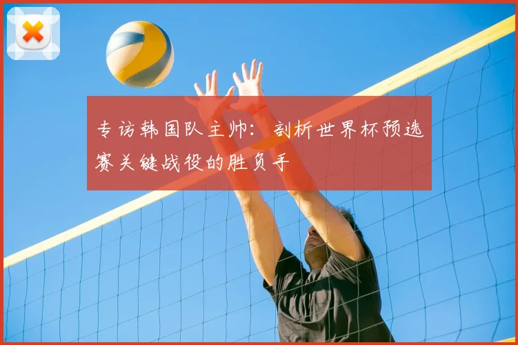 专访韩国队主帅：剖析世界杯预选赛关键战役的胜负手