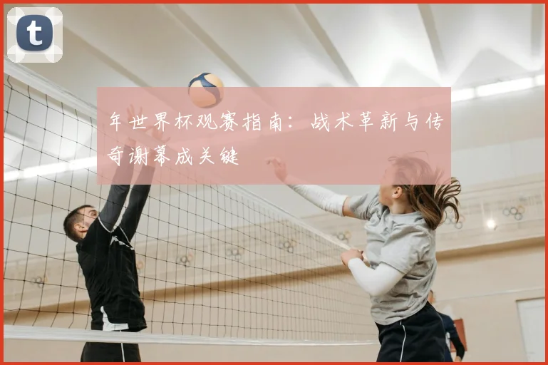 年世界杯观赛指南：战术革新与传奇谢幕成关键