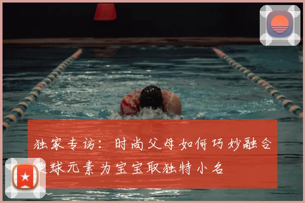 独家专访:时尚父母如何巧妙融合足球元素为宝宝取独特小名