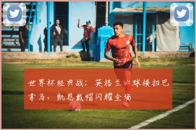 世界杯经典战：英格兰六球横扫巴拿马，凯恩戴帽闪耀全场