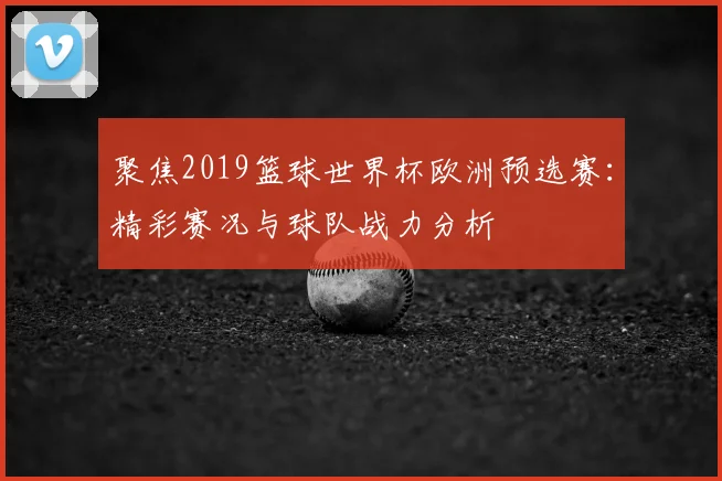 聚焦2019篮球世界杯欧洲预选赛:精彩赛况与球队战力分析