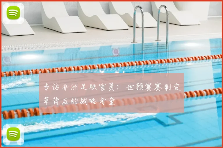 专访非洲足联官员：世预赛赛制变革背后的战略考量