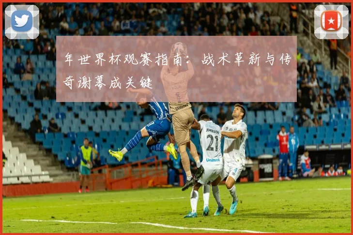 年世界杯观赛指南：战术革新与传奇谢幕成关键
