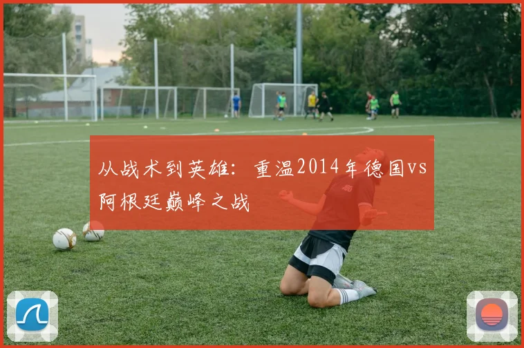 从战术到英雄：重温2014年德国vs阿根廷巅峰之战
