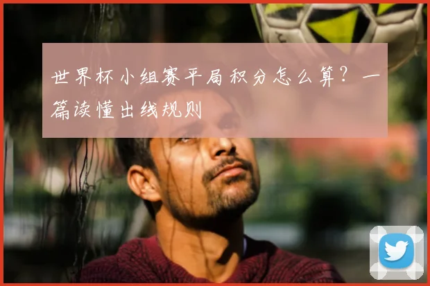 世界杯小组赛平局积分怎么算？一篇读懂出线规则