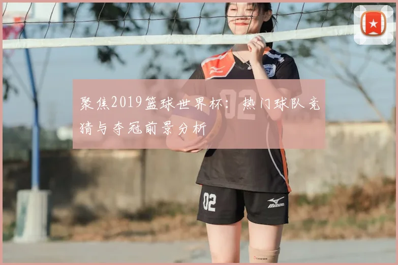 聚焦2019篮球世界杯:热门球队竞猜与夺冠前景分析