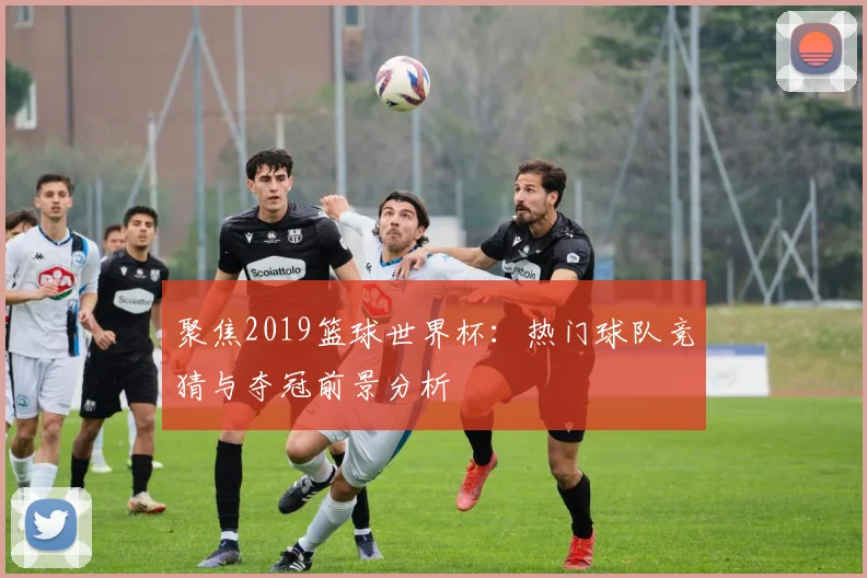 聚焦2019篮球世界杯:热门球队竞猜与夺冠前景分析