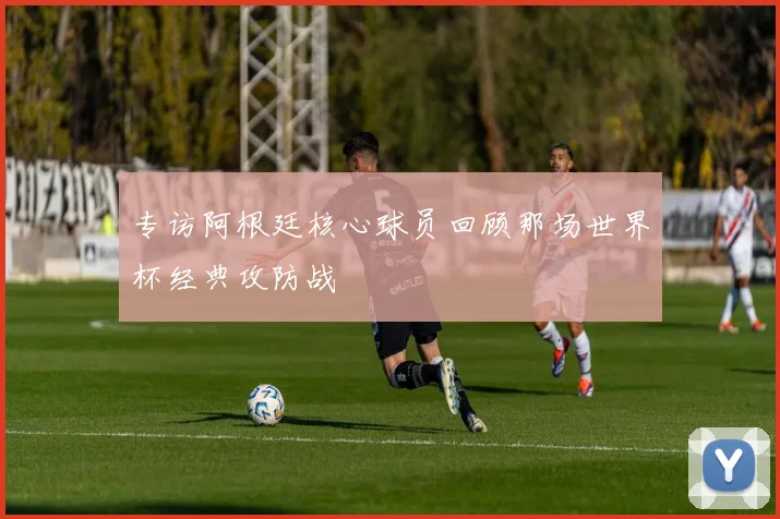 专访阿根廷核心球员回顾那场世界杯经典攻防战