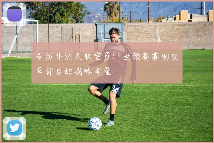 专访非洲足联官员:世预赛赛制变革背后的战略考量
