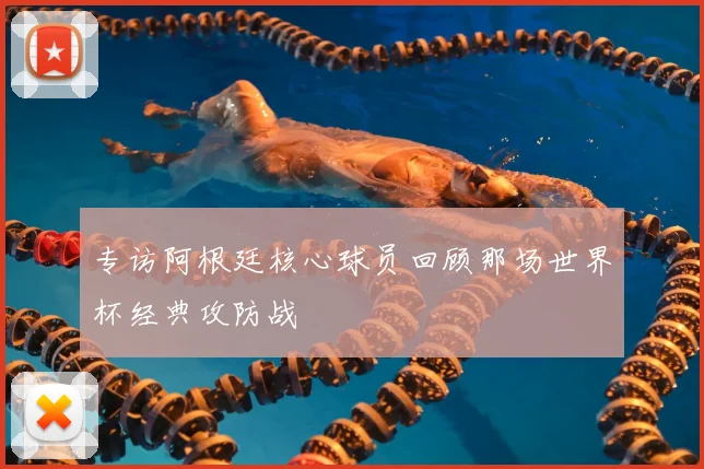 专访阿根廷核心球员回顾那场世界杯经典攻防战