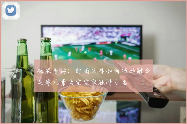 独家专访：时尚父母如何巧妙融合足球元素为宝宝取独特小名