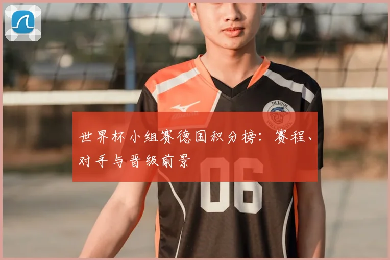 世界杯小组赛德国积分榜：赛程、对手与晋级前景