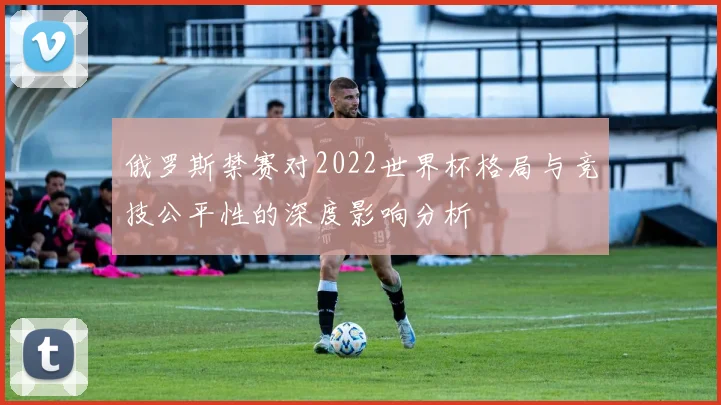 俄罗斯禁赛对2022世界杯格局与竞技公平性的深度影响分析