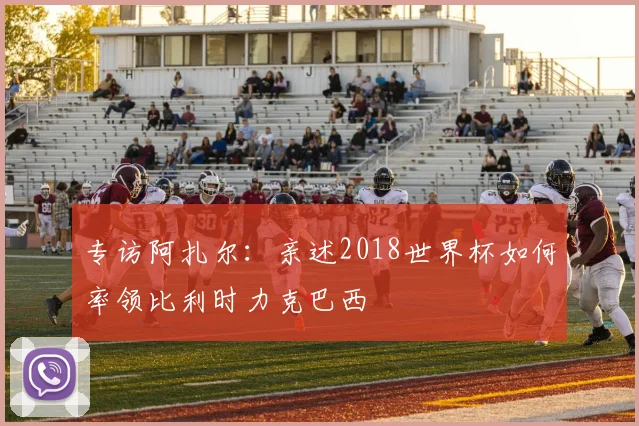 专访阿扎尔:亲述2018世界杯如何率领比利时力克巴西