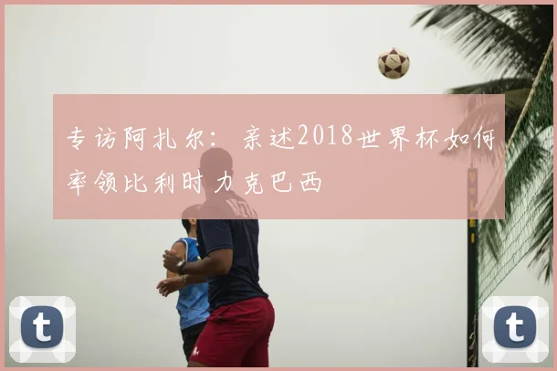 专访阿扎尔:亲述2018世界杯如何率领比利时力克巴西