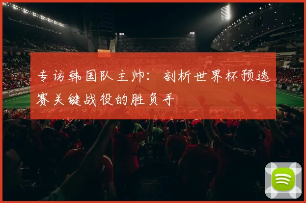 专访韩国队主帅：剖析世界杯预选赛关键战役的胜负手