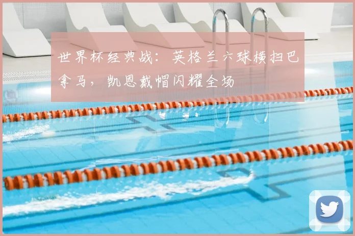 世界杯经典战：英格兰六球横扫巴拿马，凯恩戴帽闪耀全场