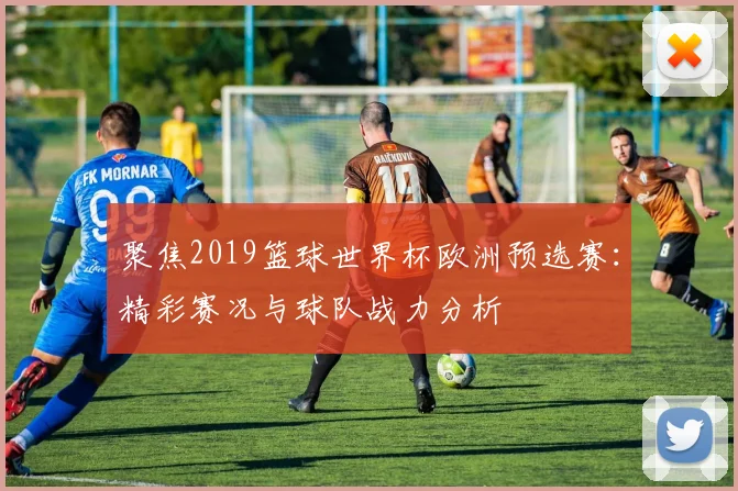 聚焦2019篮球世界杯欧洲预选赛:精彩赛况与球队战力分析
